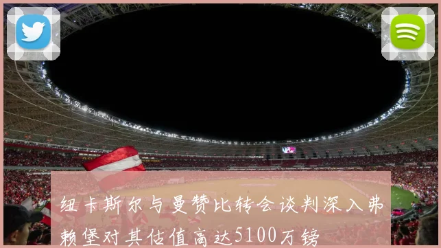 纽卡斯尔与曼赞比转会谈判深入弗赖堡对其估值高达5100万镑