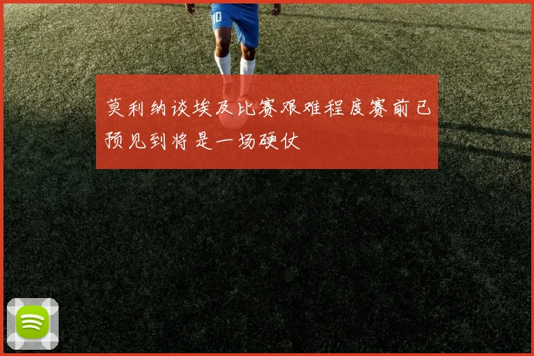 莫利纳谈埃及比赛艰难程度赛前已预见到将是一场硬仗