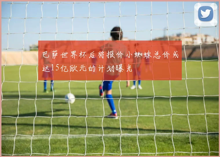 巴萨世界杯后将报价小蜘蛛总价或达15亿欧元的计划曝光