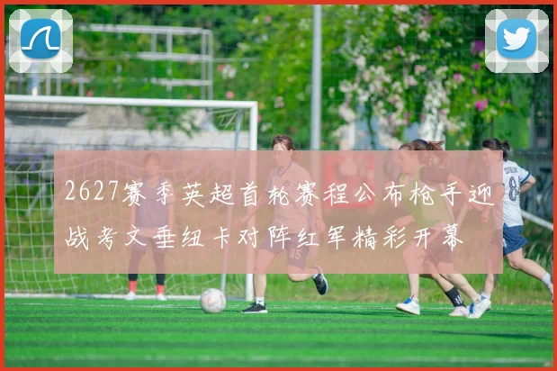 2627赛季英超首轮赛程公布枪手迎战考文垂纽卡对阵红军精彩开幕