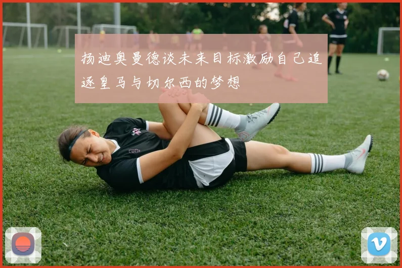 扬迪奥曼德谈未来目标激励自己追逐皇马与切尔西的梦想