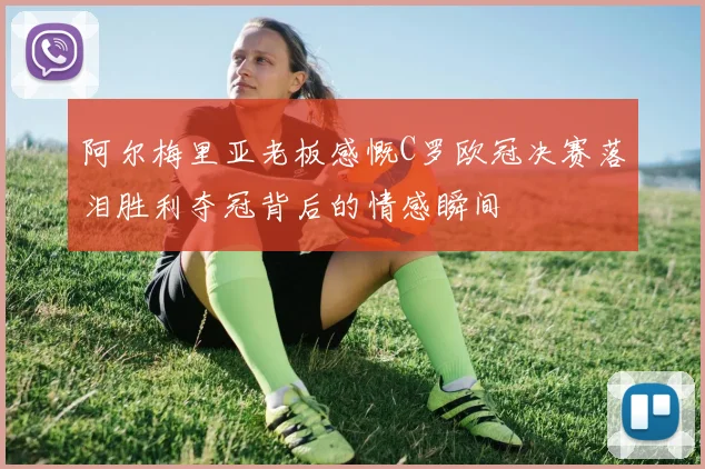 阿尔梅里亚老板感慨C罗欧冠决赛落泪胜利夺冠背后的情感瞬间
