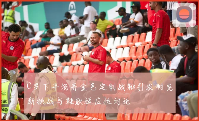 C罗下半场弃金色定制战靴引发耐克新挑战与鞋款适应性讨论