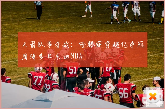 火箭队争夺战：哈滕薪资超亿夺冠周琦多年未回NBA