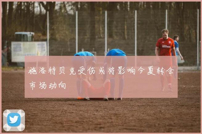 施洛特贝克受伤或将影响今夏转会市场动向