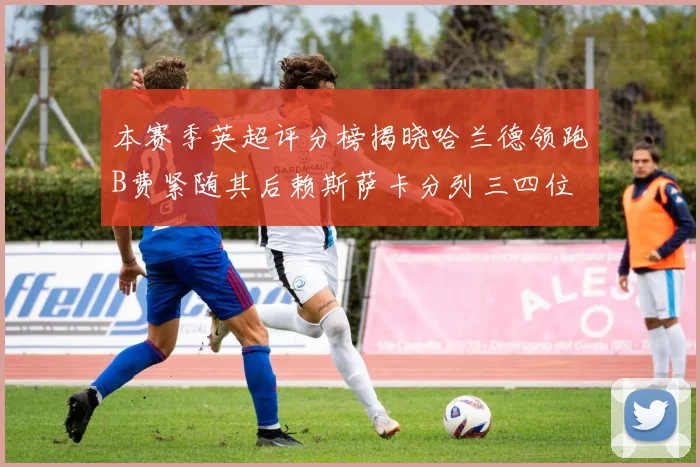 本赛季英超评分榜揭晓哈兰德领跑B费紧随其后赖斯萨卡分列三四位