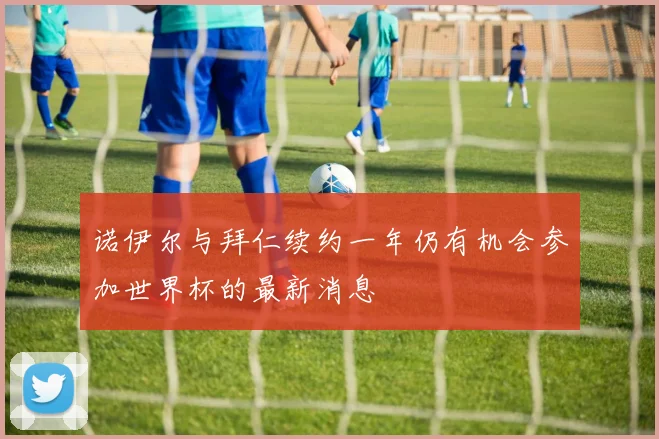 诺伊尔与拜仁续约一年仍有机会参加世界杯的最新消息