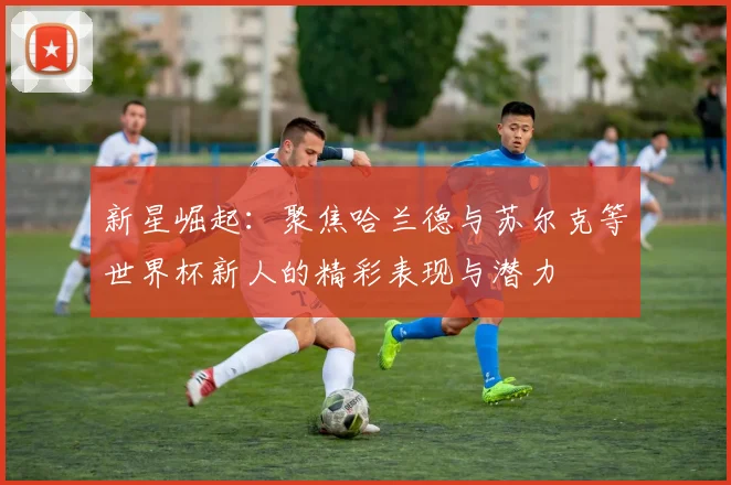 新星崛起：聚焦哈兰德与苏尔克等世界杯新人的精彩表现与潜力