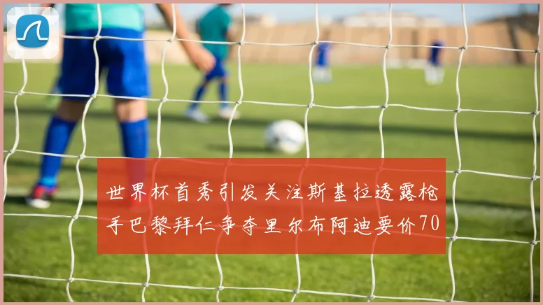 世界杯首秀引发关注斯基拉透露枪手巴黎拜仁争夺里尔布阿迪要价7000万欧