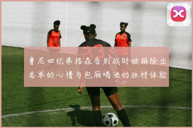 鲁尼回忆弗格森告别战时被排除出名单的心情与包厢喝酒的独特体验