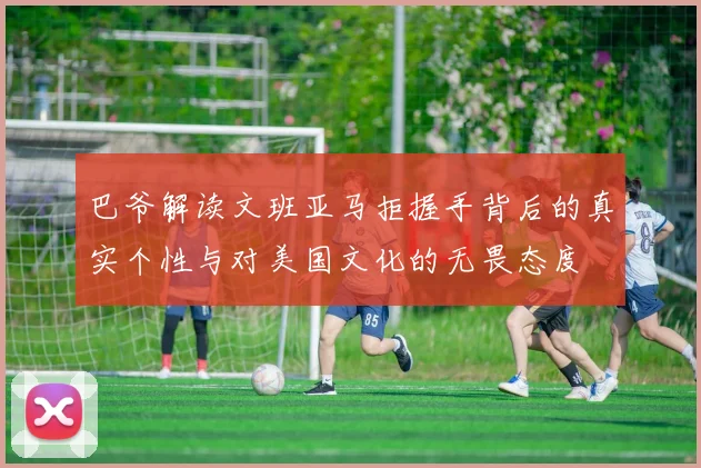巴爷解读文班亚马拒握手背后的真实个性与对美国文化的无畏态度