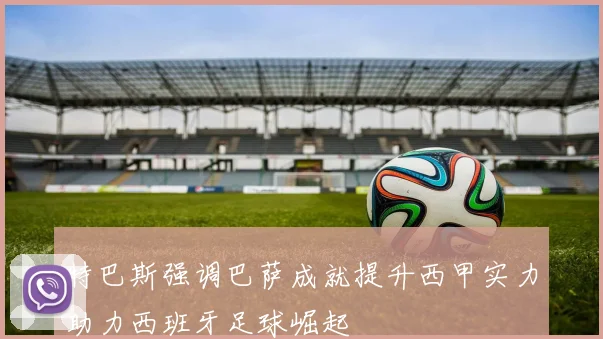 特巴斯强调巴萨成就提升西甲实力助力西班牙足球崛起