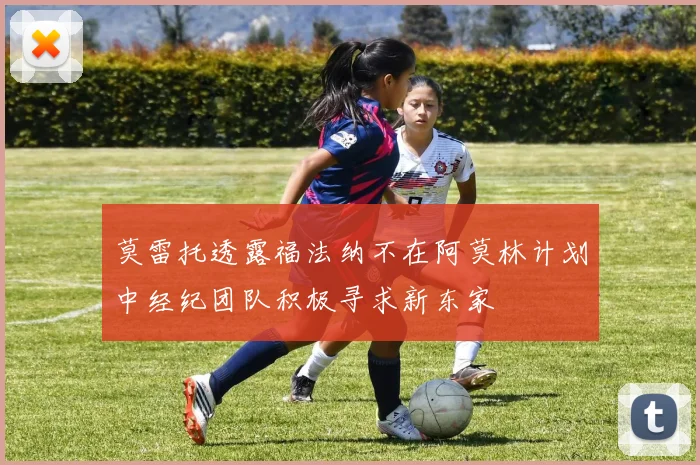 莫雷托透露福法纳不在阿莫林计划中经纪团队积极寻求新东家