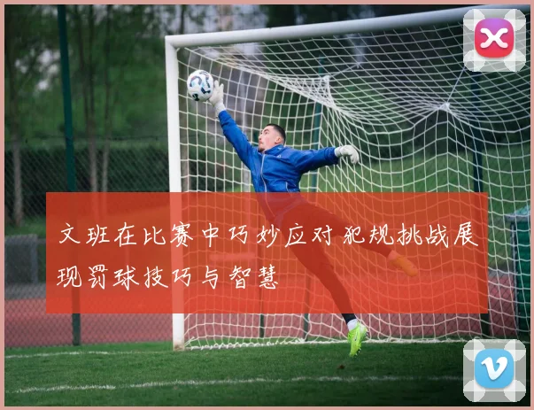 文班在比赛中巧妙应对犯规挑战展现罚球技巧与智慧